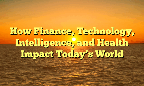 How Finance, Technology, Intelligence, and Health Impact Today’s World How Finance, Technology, Intelligence, and Health Impact Today’s World