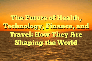 The Future of Health, Technology, Finance, and Travel: How They Are Shaping the World