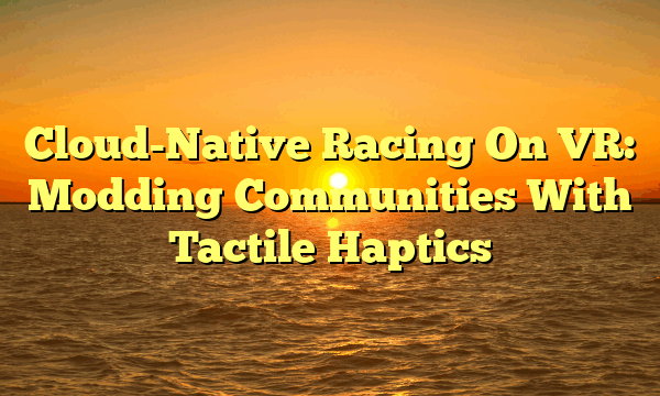 Cloud-Native Racing On VR: Modding Communities With Tactile Haptics