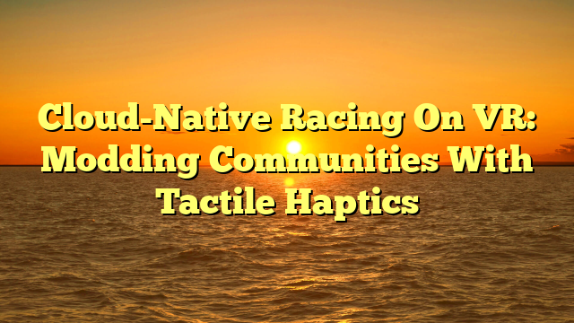 Cloud-Native Racing On VR: Modding Communities With Tactile Haptics
