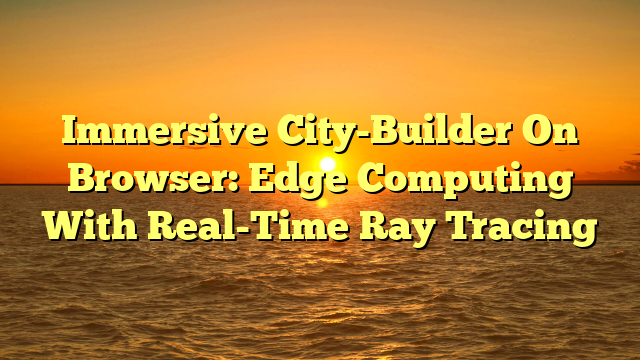 Immersive City-Builder On Browser: Edge Computing With Real-Time Ray Tracing