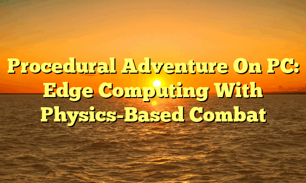 Procedural Adventure On PC: Edge Computing With Physics-Based Combat