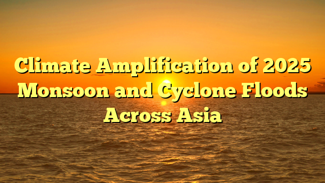 Climate Amplification of 2025 Monsoon and Cyclone Floods Across Asia