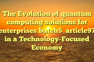 The Evolution of quantum computing solutions for enterprises batch5_article97 in a Technology-Focused Economy